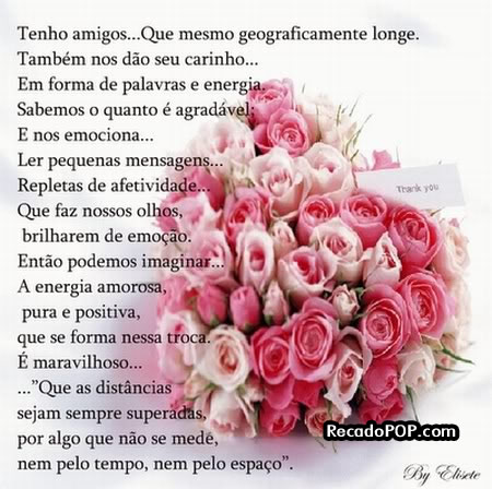 Tenho amigos... Que mesmo geograficamente longe. Tambm nos do seu carinho... Em forma de palavras e energia. Sabemos o quanto  agradvel; E nos emociona... Ler pequenas mensagens... Repletas de afetividade... Que faz nossos olhos brilharem de emoo. Ento podemos imaginas a energia amorosa, pura e positiva, que se forma nessa troca.  maravilhoso que as distncias sejam sempre superadas por algo que no se mede, nem pelo tempo, nem pelo espao.