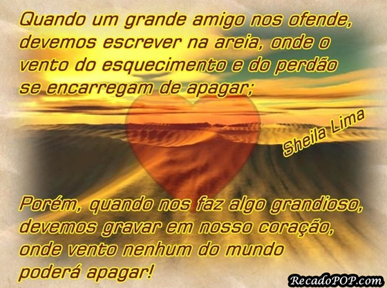 Quando um grande amigo nos ofende, devemos escrever na areia, onde o vento do esquecimento e do perdo se encarregam de apagar; Porm, quando nos faz algo grandioso, devemos gravar em nosso corao, onde vento nenhum do mundo poder apagar!