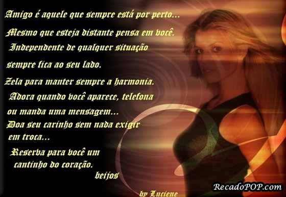 Amigo  aquele que sempre est por perto Mesmo que esteja distante pensa em voc. Independente de qualquer situao sempre fica ao seu lado. Zela para manter sempre a harmonia. Adora quando voc aparece, telefona ou manda uma mensagem Doa seu carinho sem nada exigir em troca Reserva para voc um cantinho do corao. beijos