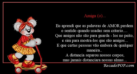 Amiga(o) Eu aprendi que as palavras de AMOR perdem o sentido quando usadas sem critrio Que amigos no so para guard-los no peito, e sim para mostr-los que so amigos E que certas pessoas vo embora de qualquer maneira A distancia separou nossos corpos, mas jamais distanciar nossas almas