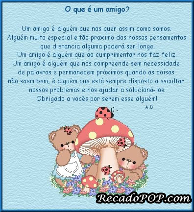 O que  um amigo? Um amigo  algum que nos quer assim como somos. Algum muito especial e to prximo dos nossos pensamentos que distancia alguma poder ser longe. Um amigo  algum que ao cumprimentar nos faz feliz. Um amigo  algum que nos compreende sem necessidade de palavras e permanecem prximos quando as coisas no saem bem,  algum que est sempre disposto a escutar nossos problemas e nos ajudar a solucion-los. Obrigado a vocs por serem esse algum!