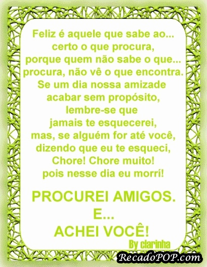 Feliz  aquele que sabe ao certo o que procura, porque quem no sabe o que procura, no v o que encontra. Se um dia nossa amizade acabar sem propsito, lembre-se que jamais te esquecerei, mas, se algum for at voc, dizendo que eu te esqueci, chore! Chore muito! Pois nesse dia eu morri! Procurei amigos e achei voc!