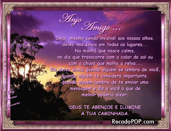 Deus, mesmo sendo invisvel aos nossos olhos, deixa-nos sinais em todos os lugares... Na manh que nasce calma, no dia que transcorre com o calor do sol ou com a chuva que molha a relva... Ele deixa sinais quando algum se lembra de voc, quando algum te considera importante, quando algum lembra de enviar uma mensagem e diz a voc o que de melhor poderia dizer: Deus te abenoe e ilumine a tua caminhada.