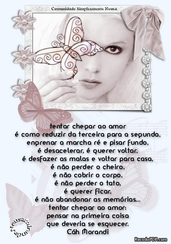 Tentar chegar ao amor  como reduzir da terceira para a segunda, engrenar a marcha r e pisar fundo,  desacelerar,  querer voltar,  desfazer as malas e voltar para casa,  no perder o cheiro,  no cobrir o corpo,  no perder o tato,  querer ficar,  no abandonar as memrias... tentar chegar ao amor: pensar na primeira coisa que deveria se esquecer. (Cah Morandi)