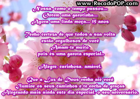 Nossa, como o tempo passou... Ontem uma garotinha... Agora uma linda moa... 15 anos  Tenho certeza de que todos a sua volta esto orgulhosos de voc Amam-te muito, pois s uma garota especial...  Alegre, carinhosa, amvel.  Que a Luz de Deus venha at voc Ilumine os seus caminhos e te encha de graas Alegando mais ainda este dia especial, o seu aniversrio.