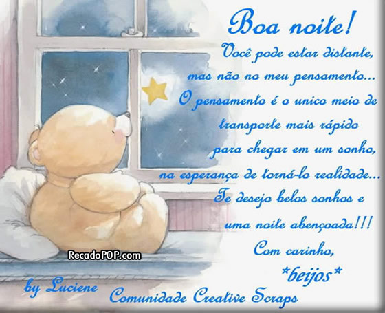 Boa noite! Voc pode estar distante, mas no no seu pensamento... O pensamento  o nico meio de transporte mais rpido para chegar em um sonho, na esperana de torn-lo realidade... Te desejo belos sonhos e uma noite abenoada! Com carinho, beijos!