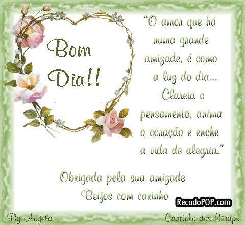 Bom dia! O amor que h numa grande amizade  como a luz do dia... clareia o pensamento, anima o corao e enche a vida de alegria. Obrigada pela sua amizade Beijos com carinho