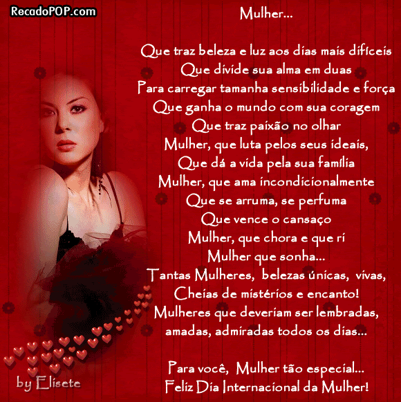 Mulher... Que traz beleza e luz aos dias mais difceis Que divide sua alma em duas para carregar tamanha sensibilidade e fora Que ganha o mundo com sua coragem Que traz paixo no olhar  Mulher, que luta pelos seus ideais, Que d a vida pela sua famlia  Mulher, que ama incondicionalmente Que se arruma, se perfuma  Mulher, que chora e que ri Mulher que sonha...  Tantas mulheres, belezas nicas, vivas, cheias de mistrios e encanto! Mulheres que deveriam ser lembradas, amadas, admiradas todos os dias...  Para voc, Mulher to especial... Feliz Dia Internacional da Mulher!