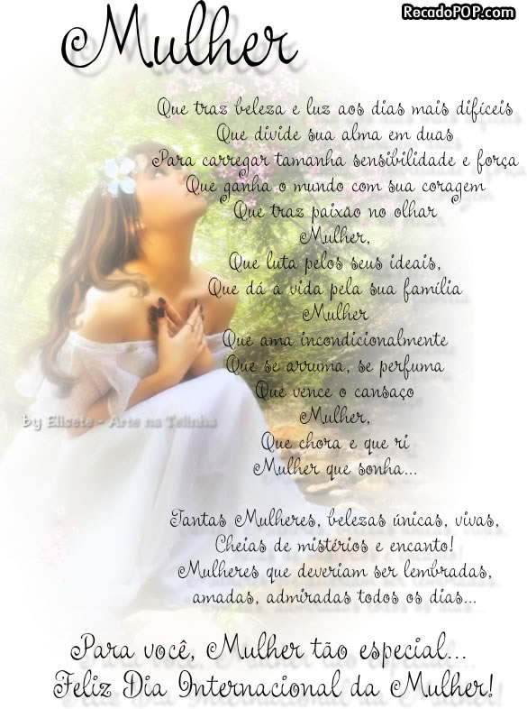 Mulher... Que traz beleza e luz aos dias mais difceis Que divide sua alma em duas para carregar tamanha sensibilidade e fora Que ganha o mundo com sua coragem  Mulher... Que luta pelos seus ideais, Que d a vida pela sua famlia  Mulher... Que ama incondicionalmente Que se arruma, se perfuma Que vence o cansao  Mulher... Que chora e ri Mulher que sonha...  Tantas mulheres, belezas nicas, vivas, cheias de mistrios e encantos! Mulheres que deveriam ser lembradas, amadas, admiradas todos os dias...  Para voc, Mulher to especial... Feliz Dia Internacional da Mulher!