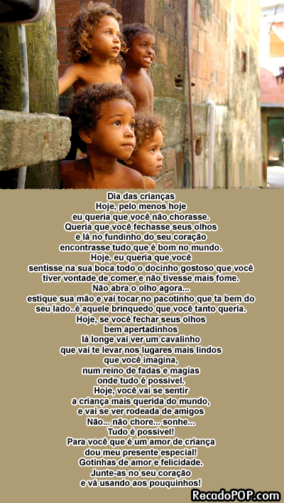 Hoje, pelo menos hoje eu queria que voc no chorasse. Queria que voc fechasse seus olhos e l no fundinho do seu corao encontrasse tudo que  bom no mundo. Hoje, eu queria que voc sentisse na sua boca todo o docinho gostoso que voc tiver vontade de comer e no tivesse mais fome. No abra o olho agora estique sua mo e vai tocar no pacotinho que ta bem do seu lado aquele brinquedo que voc tanto queria. Hoje, se voc fechar seus olhos bem apertadinhos l longe vai ver um cavalinho que vai te levar nos lugares mais lindos que voc imagina, num reino de fadas e magias onde tudo  possvel. Hoje, voc vai se sentir a criana mais querida do mundo, e vai se ver rodeada de amigos No no chore sonhe tudo  possvel Para voc que  um amor de criana dou meu presente especial! Gotinhas de amor e felicidade. Junte-as no seu corao e v usando aos pouquinhos!