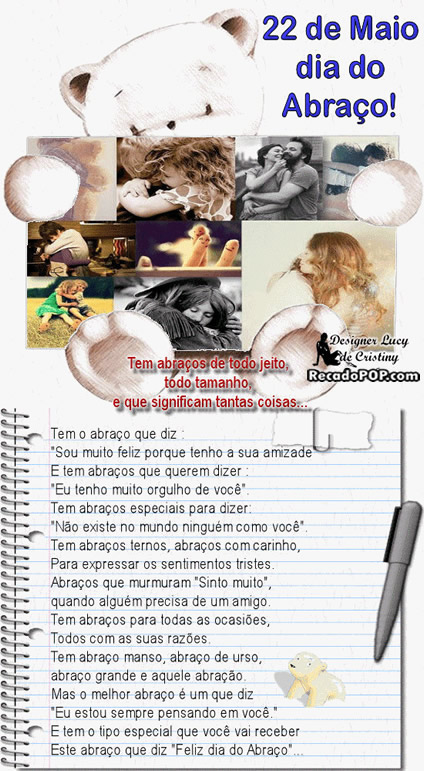 Tem abraos de todo jeito, todo tamanho e que significam tantas coisas... Tem o abrao que diz: Sou muito feliz porque tenho a sua amizade. E tem abraos que querem dizer: No existe no mundo ningum como voc. Tem abraos ternos, abraos com carinho, para expressar os sentimentos tristes. Abraos que murmuram Sinto muito, quando algum precisa de um amigo. Tem abraos para todas ocasies, todos com suas razes. Tem abrao manso, abrao de urso, abrao grande e aquele abrao. Mas o melhor abrao  um que diz Eu estou sempre pensando em voc. E tem o tipo especial que voc vai receber, este abrao que diz Feliz Dia do Abrao... 22 de Maio - Dia do Abrao