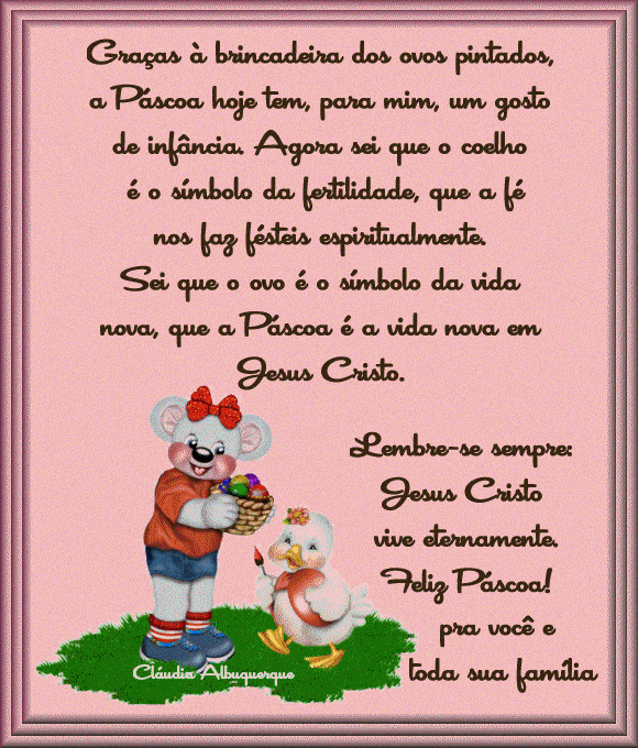 Graas  brincadeira dos ovos pintados, a Pscoa hoje tem, para mim, um gosto de infncia. Agora sei que o coelho  o simbolo da fertilidade, que a f nos faz frteis espiritualmente. Sei que o ovo  o simbolo da vida nova, que a Pascoa  a vida nova em Jesus Cristo. Lembre-se sempre: Jesus Cristo vive eternamente. Feliz Pscoa pra voc e toda sua famlia!