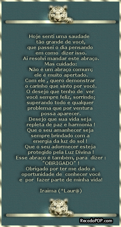 Hoje senti uma saudade to grande de voc, que passei o dia pensando em como dizer isso. Ai resolvi mandar este abrao. Mas cuidado: No  um abrao comum; ele  muito apertado. Com ele, quero demonstrar o carinho que sinto por voc; O desejo que tenho de ver voc sempre feliz, sorrindo; superando todo e qualquer problema que por ventura possa aparecer. Desejo que sua vida seja repleta de paz e harmonia! Que o seu amanhecer seja sempre brindado com a energia da luz do sol! Que o seu adormecer esteja protegido pela Luz Divina! Esse abrao  tambm, para dizer : OBRIGADO! Obrigado por ter me dado a oportunidade de conhecer voc e por fazer parte de minha vida! Iraima Laura