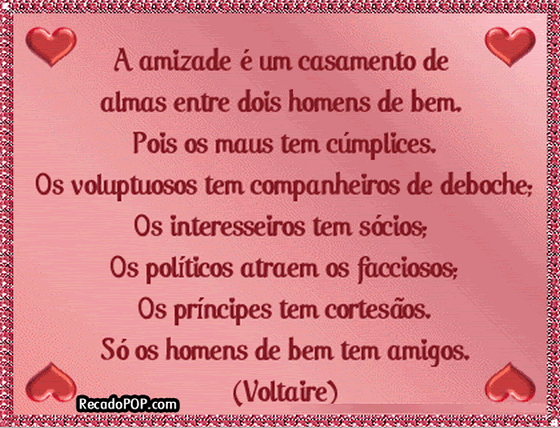 A amizade  um casamento de almas entre dois homens de bem. Pois os maus tm cmplices. Os voluptuosos tm companheiros de deboche, Os interesseiros tm scios; Os polticos atraem os facciosos; Os prncipes tm cortesos. S os homens de bem tm amigos. (Voltaire)